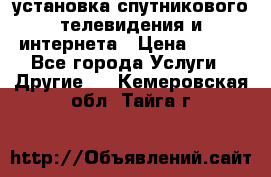установка спутникового телевидения и интернета › Цена ­ 500 - Все города Услуги » Другие   . Кемеровская обл.,Тайга г.